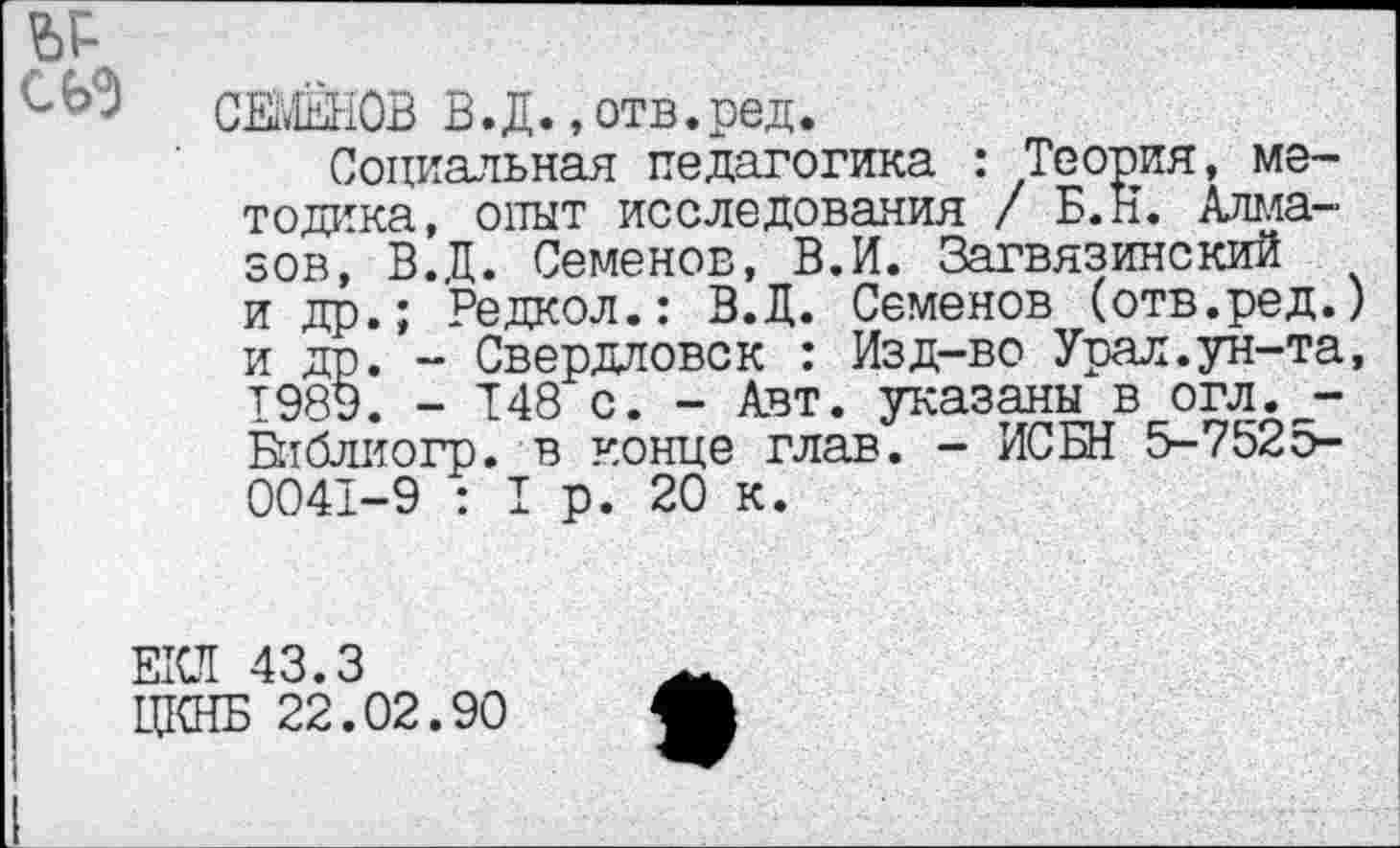 ﻿сьэ
СЕМЕНОВ В.Д. «отв.ред.
Социальная педагогика : Теория, методика, опыт исследования / Б.Н. Алмазов, ВД. Семенов, В.И. Загвязинский и др.; Редкол.: В.Д. Семенов (отв.ред.) и др. - Свердловск : Изд-во Урал.ун-та, 1989. - 148 с. - Авт. указаны в огл._-Библиогр. в конце глав. - ИС БИ 5-7525-0041-9 : I р. 20 к.
ЕКЛ 43.3
ЦКНБ 22.02.90
